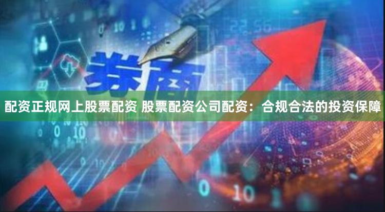 配资正规网上股票配资 股票配资公司配资：合规合法的投资保障
