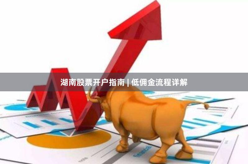 湖南股票开户指南 | 低佣金流程详解